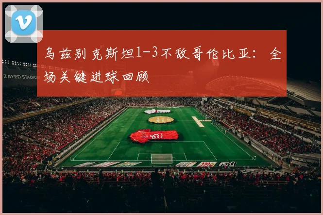 乌兹别克斯坦1-3不敌哥伦比亚：全场关键进球回顾