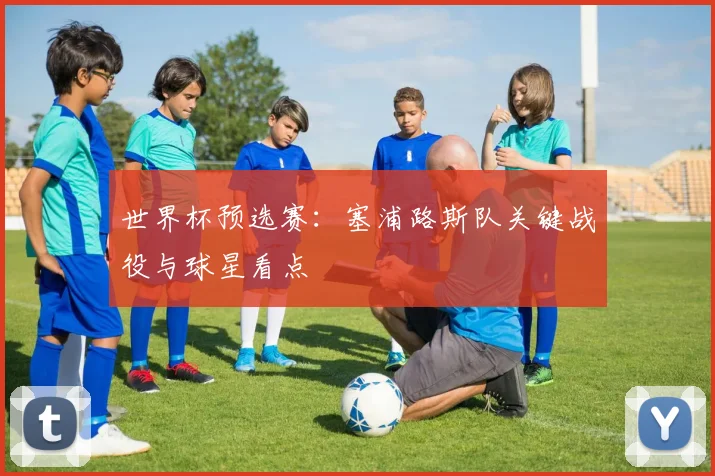 世界杯预选赛:塞浦路斯队关键战役与球星看点