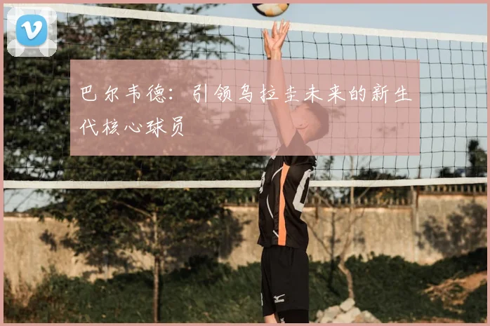 巴尔韦德:引领乌拉圭未来的新生代核心球员