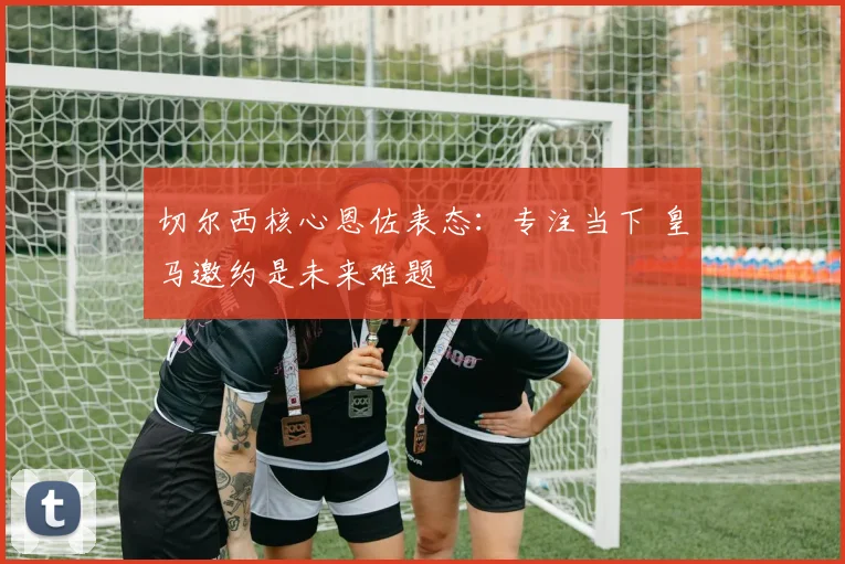 切尔西核心恩佐表态：专注当下 皇马邀约是未来难题