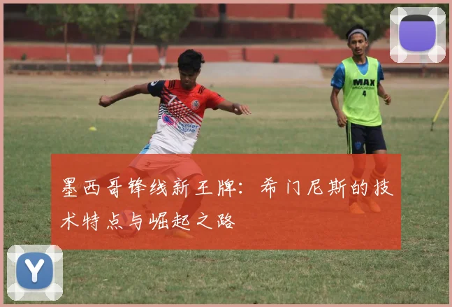 墨西哥锋线新王牌:希门尼斯的技术特点与崛起之路
