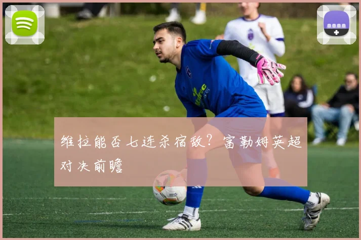 维拉能否七连杀宿敌？富勒姆英超对决前瞻
