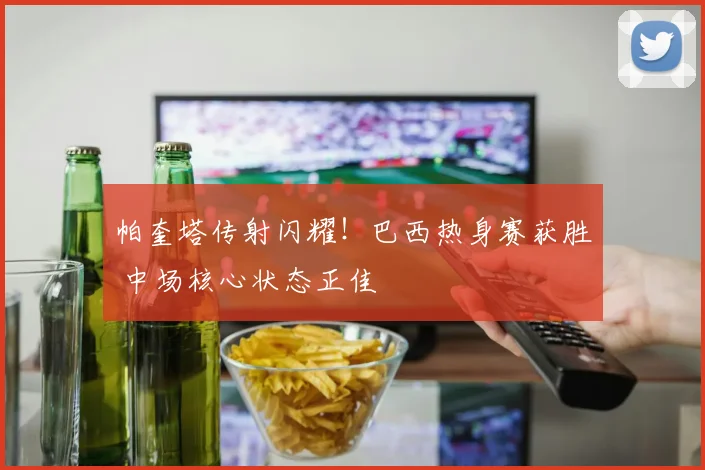 帕奎塔传射闪耀!巴西热身赛获胜 中场核心状态正佳
