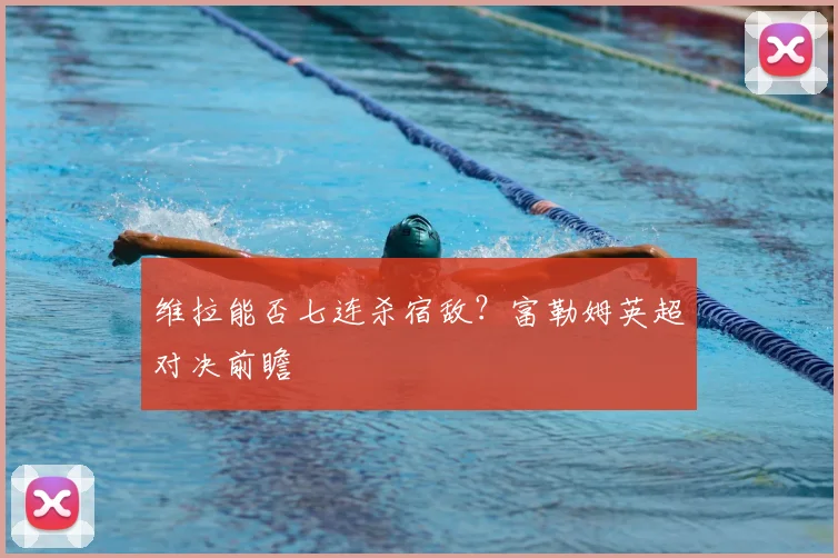 维拉能否七连杀宿敌?富勒姆英超对决前瞻