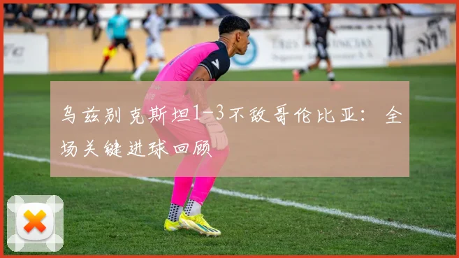 乌兹别克斯坦1-3不敌哥伦比亚:全场关键进球回顾